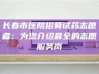 醴陵长春市医院招募试药志愿者：为您介绍最全的志愿服务岗