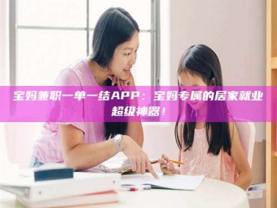醴陵宝妈兼职一单一结APP：宝妈专属的居家就业超级神器！