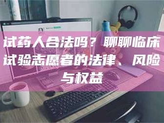 醴陵试药人合法吗？聊聊临床试验志愿者的法律、风险与权益