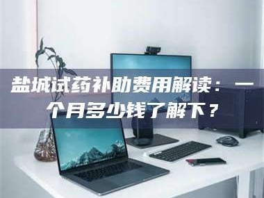 醴陵盐城试药补助费用解读：一个月多少钱了解下？