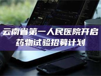 醴陵云南省第一人民医院开启药物试验招募计划