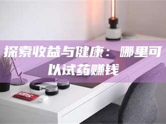 醴陵探索收益与健康：哪里可以试药赚钱