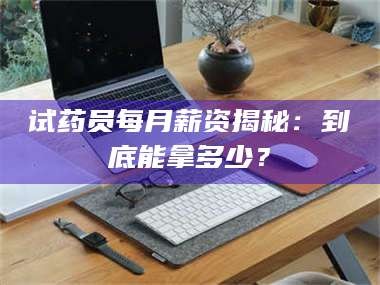 醴陵试药员每月薪资揭秘：到底能拿多少？