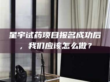 醴陵星宇试药项目报名成功后，我们应该怎么做？
