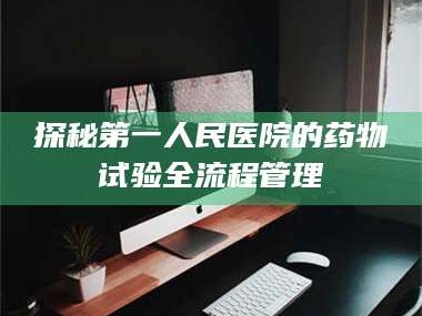 醴陵探秘第一人民医院的药物试验全流程管理