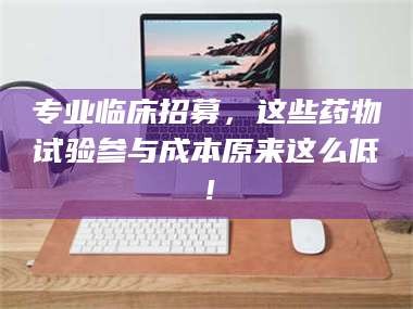 醴陵专业临床招募，这些药物试验参与成本原来这么低！