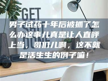 醴陵男子试药十年后被抓了怎么办这事儿真是让人直呼上当，哥们儿啊，这不就是活生生的例子嘛！