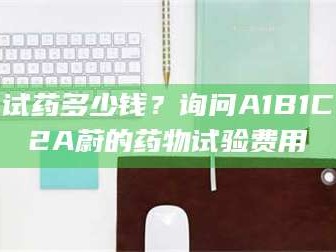 醴陵试药多少钱？询问A1B1C2A蔚的药物试验费用