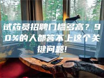 醴陵试药员招聘门槛多高？90%的人都答不上这个关键问题!