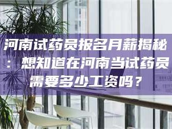 醴陵河南试药员报名月薪揭秘：想知道在河南当试药员需要多少工资吗？
