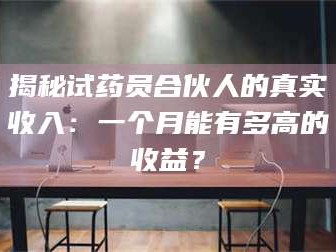 醴陵揭秘试药员合伙人的真实收入：一个月能有多高的收益？