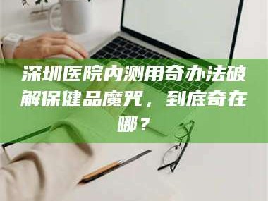 醴陵深圳医院内测用奇办法破解保健品魔咒，到底奇在哪？
