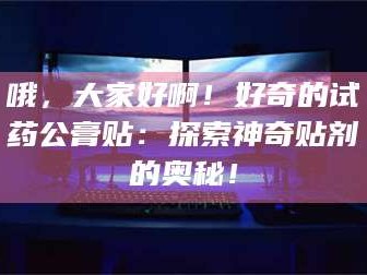 醴陵哦，大家好啊！好奇的试药公膏贴：探索神奇贴剂的奥秘！
