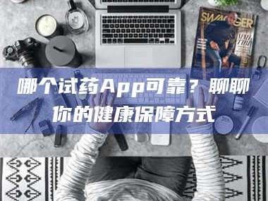 醴陵哪个试药App可靠？聊聊你的健康保障方式