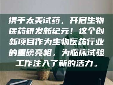 醴陵携手太美试药，开启生物医药研发新纪元！这个创新项目作为生物医药行业的重磅亮相，为临床试验工作注入了新的活力。