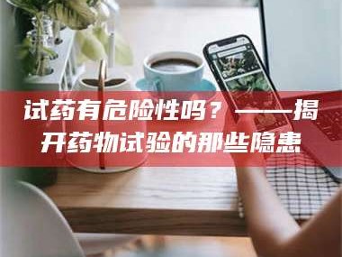 醴陵试药有危险性吗？——揭开药物试验的那些隐患