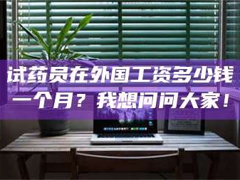 醴陵试药员在外国工资多少钱一个月？我想问问大家！