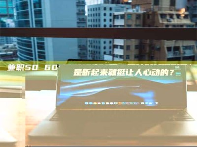 醴陵兼职50 60一单一结！这样的灵活机会，是不是听起来就挺让人心动的？