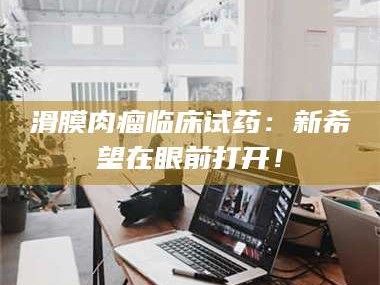 醴陵滑膜肉瘤临床试药：新希望在眼前打开！