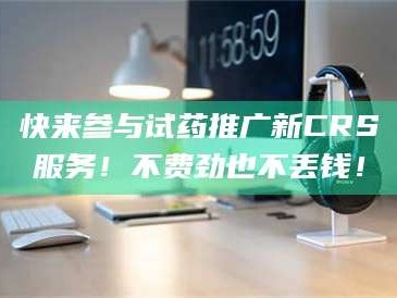 醴陵快来参与试药推广新CRS服务！不费劲也不丢钱！