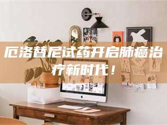 醴陵厄洛替尼试药开启肺癌***新时代！