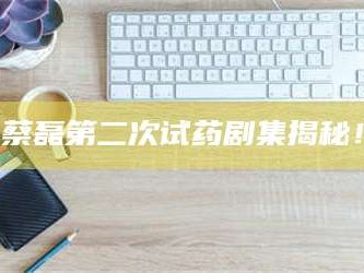 醴陵蔡磊第二次试药剧集揭秘！