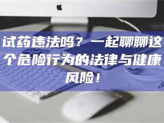 醴陵试药违法吗？一起聊聊这个危险行为的法律与健康风险！