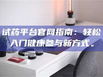 醴陵试药平台官网指南：轻松入门健康参与新方式。