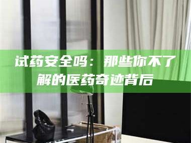 醴陵试药安全吗：那些你不了解的医药奇迹背后
