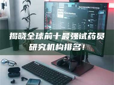 醴陵揭晓全球前十最强试药员研究机构排名！