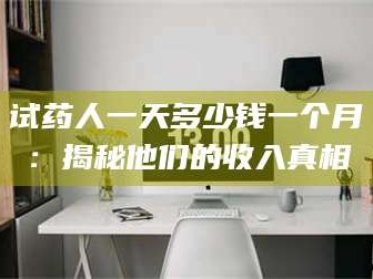 醴陵试药人一天多少钱一个月：揭秘他们的收入真相