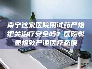 醴陵南宁这家医院用试药严格把关***安全吗？医院彰显极致严谨医疗态度