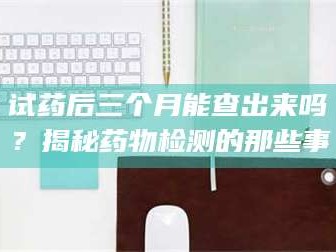 醴陵试药后三个月能查出来吗？揭秘药物检测的那些事