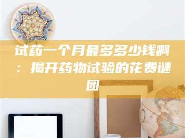醴陵试药一个月最多多少钱啊：揭开药物试验的花费谜团