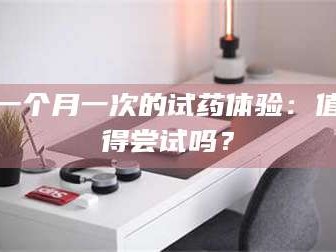 醴陵一个月一次的试药体验：值得尝试吗？
