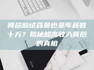 醴陵降尿酸试药员也拿年薪数十万？揭秘超高收入背后的真相