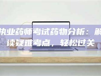 醴陵执业药师考试药物分析：解读疑难考点，轻松过关