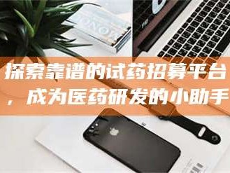 醴陵探索靠谱的试药招募平台，成为医药研发的小助手