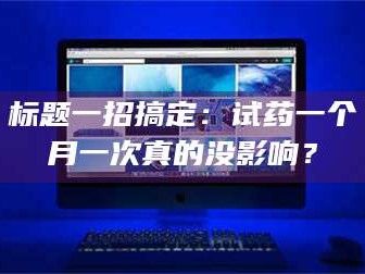 醴陵标题一招搞定：试药一个月一次真的没影响？