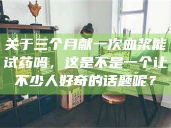 醴陵关于三个月献一次血浆能试药吗，这是不是一个让不少人好奇的话题呢？