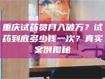 醴陵重庆试药员月入破万？试药到底多少钱一次？真实案例揭秘
