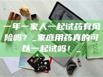 醴陵一年一家人一起试药有风险吗？_家庭用药真的可以一起试吗！_