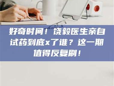 醴陵好奇时间！饶毅医生亲自试药到底x了谁？这一期值得反复刷！