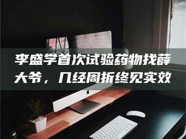 醴陵李盛学首次试验药物找薛大爷，几经周折终见实效