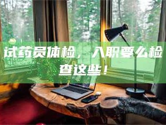 醴陵试药员体检，入职要么检查这些！
