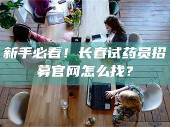 醴陵新手必看！长春试药员招募官网怎么找？