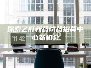 醴陵探索乙肝新药试药招募中心新机会