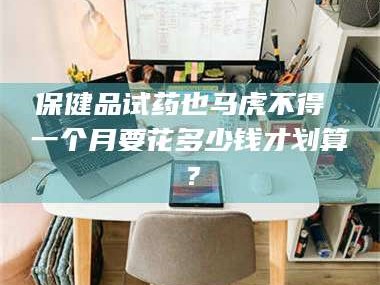 醴陵保健品试药也马虎不得 一个月要花多少钱才划算？