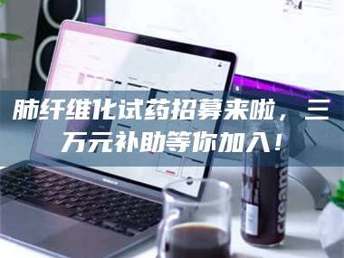 醴陵肺纤维化试药招募来啦，三万元补助等你加入！