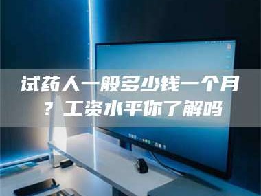醴陵试药人一般多少钱一个月？工资水平你了解吗